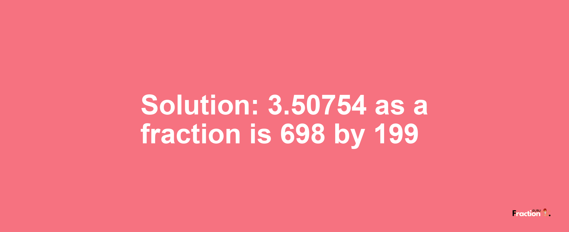 Solution:3.50754 as a fraction is 698/199